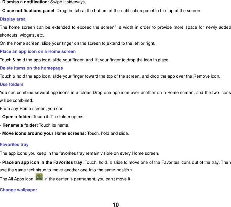 10 - Dismiss a notification: Swipe it sideways. - Close notifications panel: Drag the tab at the bottom of the notification panel to the top of the screen. Display area The home screen can be extended to exceed the screen’s width in order  to provide more space for  newly added shortcuts, widgets, etc. On the home screen, slide your finger on the screen to extend to the left or right. Place an app icon on a Home screen Touch &amp; hold the app icon, slide your finger, and lift your finger to drop the icon in place. Delete items on the homepage Touch &amp; hold the app icon, slide your finger toward the top of the screen, and drop the app over the Remove icon. Use folders You can combine several app icons in a folder. Drop one app icon over another on a Home screen, and the two icons will be combined. From any Home screen, you can - Open a folder: Touch it. The folder opens: - Rename a folder: Touch its name. - Move icons around your Home screens: Touch, hold and slide. Favorites tray The app icons you keep in the favorites tray remain visible on every Home screen. - Place an app icon in the Favorites tray: Touch, hold, &amp; slide to move one of the Favorites icons out of the tray. Then use the same technique to move another one into the same position. The All Apps icon    in the center is permanent, you can&apos;t move it. Change wallpaper 