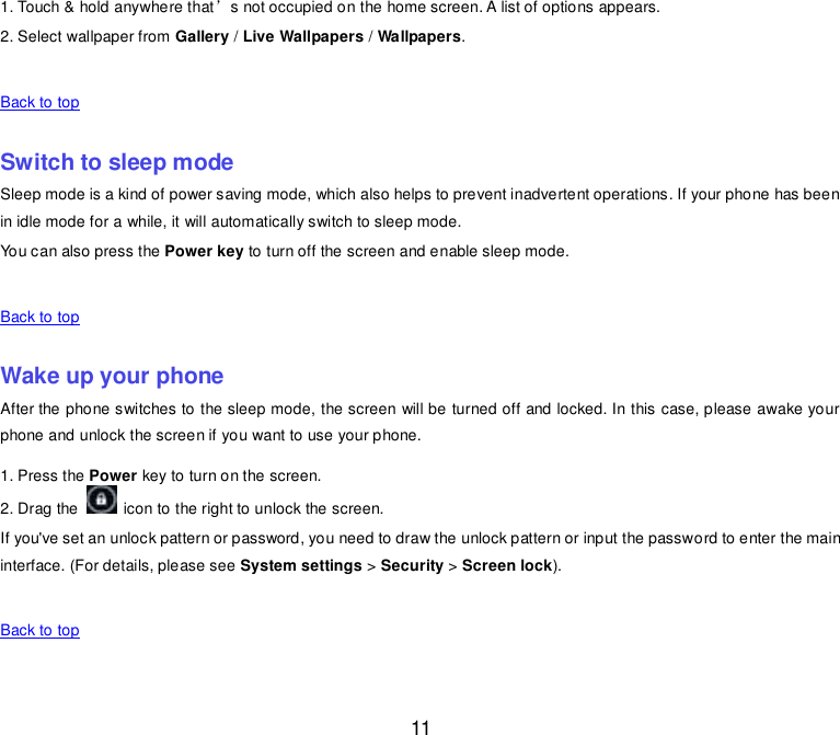  11 1. Touch &amp; hold anywhere that’s not occupied on the home screen. A list of options appears. 2. Select wallpaper from Gallery / Live Wallpapers / Wallpapers.    Back to top    Switch to sleep mode Sleep mode is a kind of power saving mode, which also helps to prevent inadvertent operations. If your phone has been in idle mode for a while, it will automatically switch to sleep mode. You can also press the Power key to turn off the screen and enable sleep mode.    Back to top    Wake up your phone After the phone switches to the sleep mode, the screen will be turned off and locked. In this case, please awake your  phone and unlock the screen if you want to use your phone. 1. Press the Power key to turn on the screen.   2. Drag the    icon to the right to unlock the screen. If you&apos;ve set an unlock pattern or password, you need to draw the unlock pattern or input the password to enter the main interface. (For details, please see System settings &gt; Security &gt; Screen lock).    Back to top    