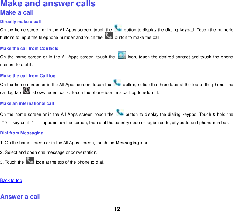 12 Make and answer calls Make a call Directly make a call On the home screen or in the All Apps screen, touch the    button to display the dialing keypad. Touch the numeric buttons to input the telephone number and touch the    button to make the call. Make the call from Contacts On the home screen or in the All Apps screen, touch the    icon, touch the desired contact and touch the phone number to dial it. Make the call from Call log On the home screen or in the All Apps screen, touch the    button, notice the three tabs at the top of the phone, the call log tab    shows recent calls. Touch the phone icon in a call log to return it. Make an international call On the home screen or in the All Apps screen, touch the    button to display the dialing keypad. Touch &amp; hold the “0” key until “+” appears on the screen, then dial the country code or region code, city code and phone number. Dial from Messaging 1. On the home screen or in the All Apps screen, touch the Messaging icon 2. Select and open one message or conversation. 3. Touch the    icon at the top of the phone to dial.    Back to top    Answer a call 