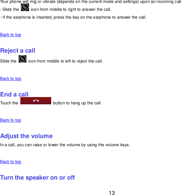  13 Your phone will ring or vibrate (depends on the current mode and settings) upon an incoming call. - Slide the    icon from middle to right to answer the call. - If the earphone is inserted, press the key on the earphone to answer the call.    Back to top    Reject a call Slide the    icon from middle to left to reject the call.    Back to top    End a call Touch the    button to hang up the call.    Back to top    Adjust the volume In a call, you can raise or lower the volume by using the volume keys.    Back to top    Turn the speaker on or off 