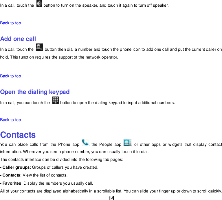 14 In a call, touch the    button to turn on the speaker, and touch it again to turn off speaker.    Back to top    Add one call In a call, touch the    button then dial a number and touch the phone icon to add one call and put the current caller on hold. This function requires the support of the network operator.    Back to top    Open the dialing keypad In a call, you can touch the   button to open the dialing keypad to input additional numbers.    Back to top    Contacts You  can  place  calls  from  the  Phone  app  ,  the  People  app  ,  or  other  apps  or  widgets  that  display  contact information. Wherever you see a phone number, you can usually touch it to dial. The contacts interface can be divided into the following tab pages: - Caller groups: Groups of callers you have created. - Contacts: View the list of contacts. - Favorites: Display the numbers you usually call. All of your contacts are displayed alphabetically in a scrollable list. You can slide your finger up or down to scroll quickly. 