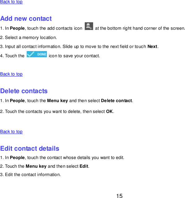  15    Back to top    Add new contact 1. In People, touch the add contacts icon    at the bottom right hand corner of the screen. 2. Select a memory location. 3. Input all contact information. Slide up to move to the next field or touch Next. 4. Touch the    icon to save your contact.    Back to top    Delete contacts 1. In People, touch the Menu key and then select Delete contact. 2. Touch the contacts you want to delete, then select OK.    Back to top    Edit contact details 1. In People, touch the contact whose details you want to edit. 2. Touch the Menu key and then select Edit. 3. Edit the contact information.    