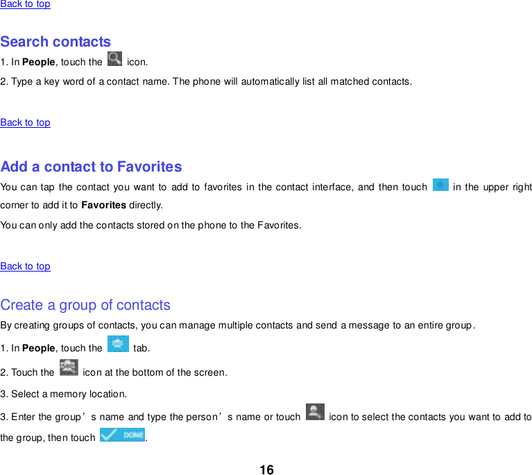 16 Back to top    Search contacts 1. In People, touch the    icon. 2. Type a key word of a contact name. The phone will automatically list all matched contacts.    Back to top    Add a contact to Favorites You can tap the contact  you want to add to favorites in the contact interface, and then touch    in the upper right corner to add it to Favorites directly. You can only add the contacts stored on the phone to the Favorites.    Back to top    Create a group of contacts By creating groups of contacts, you can manage multiple contacts and send a message to an entire group. 1. In People, touch the    tab. 2. Touch the    icon at the bottom of the screen. 3. Select a memory location. 3. Enter the group’s name and type the person’s name or touch    icon to select the contacts you want to add to the group, then touch  . 