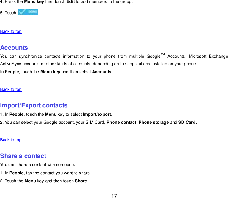  17 4. Press the Menu key then touch Edit to add members to the group. 5. Touch  .    Back to top    Accounts You  can  synchronize  contacts  information  to  your  phone  from  multiple  GoogleTM  Accounts,  Microsoft  Exchange ActiveSync accounts or other kinds of accounts, depending on the applications installed on your phone. In People, touch the Menu key and then select Accounts.    Back to top    Import/Export contacts 1. In People, touch the Menu key to select Import/export. 2. You can select your Google account, your SIM Card, Phone contact, Phone storage and SD Card.    Back to top    Share a contact You can share a contact with someone. 1. In People, tap the contact you want to share. 2. Touch the Menu key and then touch Share. 