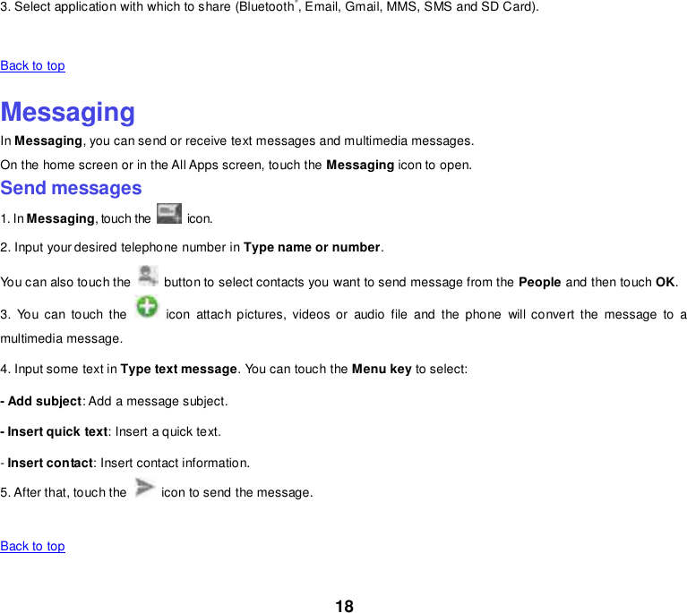 18 3. Select application with which to share (Bluetooth®, Email, Gmail, MMS, SMS and SD Card).    Back to top    Messaging In Messaging, you can send or receive text messages and multimedia messages. On the home screen or in the All Apps screen, touch the Messaging icon to open. Send messages 1. In Messaging, touch the   icon. 2. Input your desired telephone number in Type name or number. You can also touch the    button to select contacts you want to send message from the People and then touch OK. 3.  You  can touch the    icon  attach pictures,  videos  or  audio file and the  phone  will convert the  message  to  a multimedia message. 4. Input some text in Type text message. You can touch the Menu key to select: - Add subject: Add a message subject. - Insert quick text: Insert a quick text. - Insert contact: Insert contact information. 5. After that, touch the    icon to send the message.    Back to top    