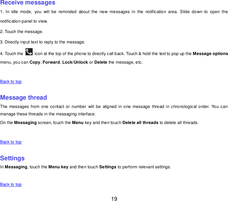  19 Receive messages 1.  In  idle  mode,  you  will  be  reminded  about  the  new  messages  in  the  notification  area.  Slide  down  to  open  the notification panel to view. 2. Touch the message. 3. Directly input text to reply to the message. 4. Touch the    icon at the top of the phone to directly call back. Touch &amp; hold the text to pop up the Message options menu, you can Copy, Forward, Lock/Unlock or Delete the message, etc.      Back to top    Message thread The messages from one contact or  number  will be  aligned in one message  thread in chronological  order.  You can manage these threads in the messaging interface. On the Messaging screen, touch the Menu key and then touch Delete all threads to delete all threads.      Back to top    Settings In Messaging, touch the Menu key and then touch Settings to perform relevant settings.      Back to top 