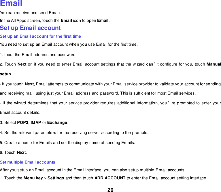 20    Email You can receive and send Emails. In the All Apps screen, touch the Email icon to open Email. Set up Email account Set up an Email account for the first time You need to set up an Email account when you use Email for the first time. 1. Input the Email address and password. 2. Touch Next or, if you need to enter Email account settings that the wizard can’t configure for you, touch Manual setup. - If you touch Next, Email attempts to communicate with your Email service provider to validate your account for sending and receiving mail, using just your Email address and password. This is sufficient for most Email services. - If the  wizard determines that your service provider requires additional information, you’re prompted to enter your Email account details. 3. Select POP3, IMAP or Exchange.   4. Set the relevant parameters for the receiving server according to the prompts. 5. Create a name for Emails and set the display name of sending Emails. 6. Touch Next.   Set multiple Email accounts After you setup an Email account in the Email interface, you can also setup multiple Email accounts. 1. Touch the Menu key &gt; Settings and then touch ADD ACCOUNT to enter the Email account setting interface. 