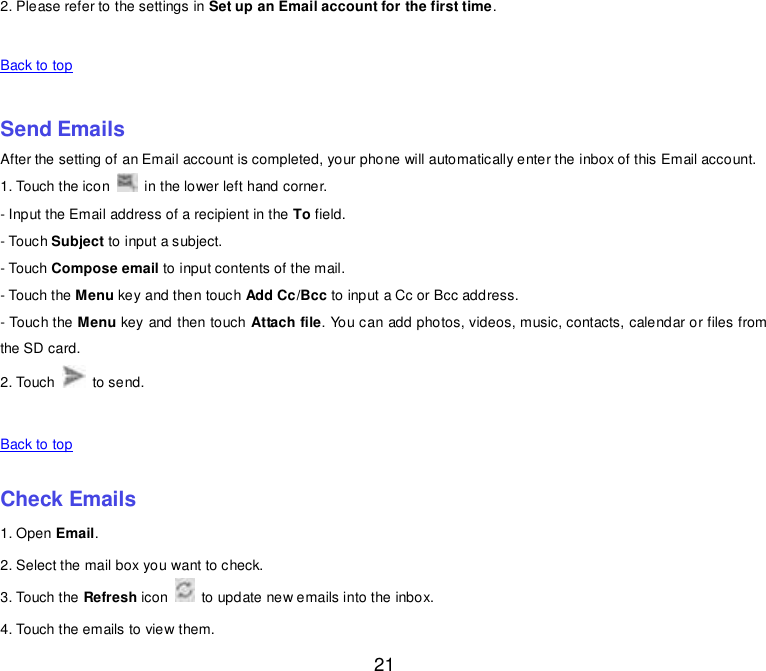  21 2. Please refer to the settings in Set up an Email account for the first time.    Back to top    Send Emails After the setting of an Email account is completed, your phone will automatically enter the inbox of this Email account. 1. Touch the icon    in the lower left hand corner.   - Input the Email address of a recipient in the To field.   - Touch Subject to input a subject. - Touch Compose email to input contents of the mail. - Touch the Menu key and then touch Add Cc/Bcc to input a Cc or Bcc address.   - Touch the Menu key and then touch Attach file. You can add photos, videos, music, contacts, calendar or files from the SD card. 2. Touch    to send.      Back to top    Check Emails 1. Open Email. 2. Select the mail box you want to check. 3. Touch the Refresh icon    to update new emails into the inbox. 4. Touch the emails to view them. 