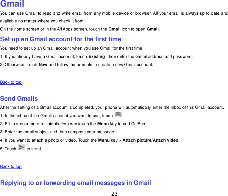  23  Gmail You can use Gmail to read and write email from any mobile device or browser. All your email is always up to date and available no matter where you check it from. On the home screen or in the All Apps screen, touch the Gmail icon to open Gmail. Set up an Gmail account for the first time You need to set up an Gmail account when you use Gmail for the first time. 1. If you already have a Gmail account, touch Existing, then enter the Gmail address and password. 2. Otherwise, touch New and follow the prompts to create a new Gmail account.   Back to top    Send Gmails After the setting of a Gmail account is completed, your phone will automatically enter the inbox of this Gmail account. 1. In the inbox of the Gmail account you want to use, touch  . 2. Fill in one or more recipients. You can touch the Menu key to add Cc/Bcc. 3. Enter the email subject and then compose your message. 4. If you want to attach a photo or video, Touch the Menu key &gt; Attach picture/Attach video. 5. Touch    to send.   Back to top    Replying to or forwarding email messages in Gmail 