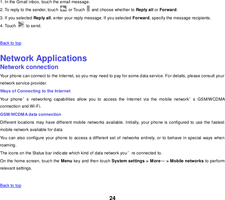 24 1. In the Gmail inbox, touch the email message. 2. To reply to the sender, touch  . or Touch    and choose whether to Reply all or Forward. 3. If you selected Reply all, enter your reply message. If you selected Forward, specify the message recipients. 4. Touch    to send.   Back to top    Network Applications Network connection Your phone can connect to the Internet, so you may need to pay for some data service. For details, please consult your network service provider. Ways of Connecting to the Internet Your  phone’s  networking  capabilities  allow  you  to  access  the  Internet  via  the  mobile  network’s  GSM/WCDMA connection and Wi-Fi. GSM/WCDMA data connection Different locations  may have different mobile  networks available. Initially, your phone is configured to  use the fastest mobile network available for data. You can also configure your phone to  access a different set of networks entirely, or to behave in special  ways  when roaming. The icons on the Status bar indicate which kind of data network you’re connected to. On the home screen, touch the Menu key and then touch System settings &gt; More„ &gt; Mobile networks to perform relevant settings.   Back to top 