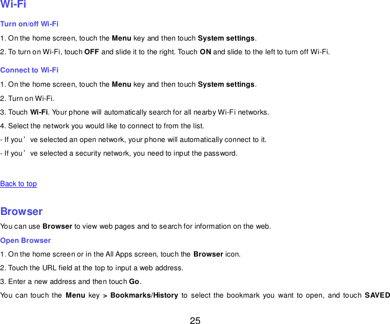  25    Wi-Fi Turn on/off Wi-Fi 1. On the home screen, touch the Menu key and then touch System settings. 2. To turn on Wi-Fi, touch OFF and slide it to the right. Touch ON and slide to the left to turn off Wi-Fi. Connect to Wi-Fi 1. On the home screen, touch the Menu key and then touch System settings. 2. Turn on Wi-Fi. 3. Touch Wi-Fi. Your phone will automatically search for all nearby Wi-Fi networks. 4. Select the network you would like to connect to from the list.   - If you’ve selected an open network, your phone will automatically connect to it. - If you’ve selected a security network, you need to input the password.   Back to top    Browser You can use Browser to view web pages and to search for information on the web. Open Browser 1. On the home screen or in the All Apps screen, touch the Browser icon. 2. Touch the URL field at the top to input a web address. 3. Enter a new address and then touch Go. You can touch the  Menu key  &gt; Bookmarks/History  to select the bookmark  you  want  to open,  and  touch  SAVED 
