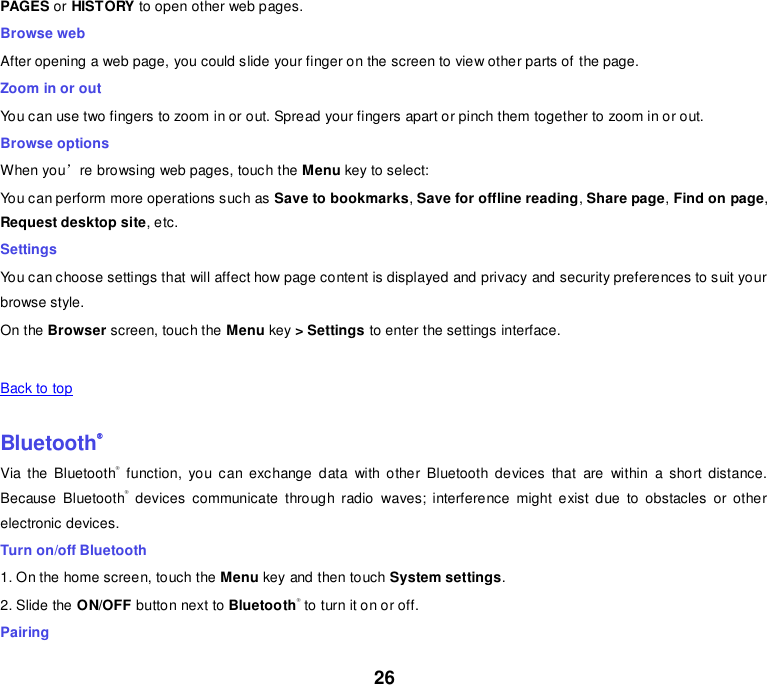 26 PAGES or HISTORY to open other web pages. Browse web After opening a web page, you could slide your finger on the screen to view other parts of  the page. Zoom in or out You can use two fingers to zoom in or out. Spread your fingers apart or pinch them together to zoom in or out.  Browse options When you’re browsing web pages, touch the Menu key to select: You can perform more operations such as Save to bookmarks, Save for offline reading, Share page, Find on page, Request desktop site, etc. Settings You can choose settings that will affect how page content is displayed and privacy and security preferences to suit your browse style. On the Browser screen, touch the Menu key &gt; Settings to enter the settings interface.       Back to top    Bluetooth® Via  the  Bluetooth®  function,  you  can  exchange  data  with  other  Bluetooth  devices  that  are  within  a  short  distance. Because  Bluetooth®  devices  communicate  through  radio  waves;  interference  might  exist  due  to  obstacles  or  other electronic devices.   Turn on/off Bluetooth   1. On the home screen, touch the Menu key and then touch System settings. 2. Slide the ON/OFF button next to Bluetooth® to turn it on or off. Pairing 