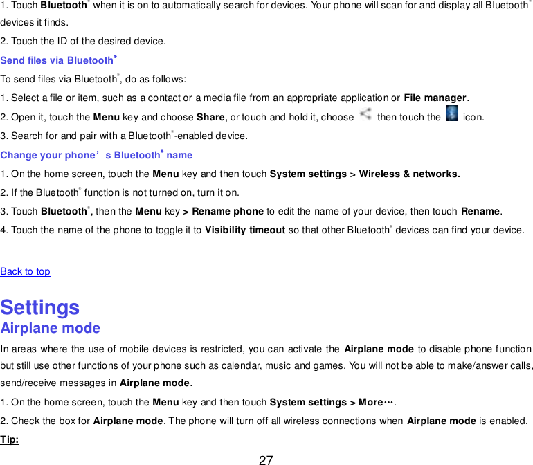 27 1. Touch Bluetooth® when it is on to automatically search for devices. Your phone will scan for and display all Bluetooth® devices it finds. 2. Touch the ID of the desired device. Send files via Bluetooth® To send files via Bluetooth®, do as follows: 1. Select a file or item, such as a contact or a media file from an appropriate application or File manager. 2. Open it, touch the Menu key and choose Share, or touch and hold it, choose    then touch the    icon. 3. Search for and pair with a Bluetooth®-enabled device. Change your phone’s Bluetooth® name 1. On the home screen, touch the Menu key and then touch System settings &gt; Wireless &amp; networks. 2. If the Bluetooth® function is not turned on, turn it on. 3. Touch Bluetooth®, then the Menu key &gt; Rename phone to edit the name of your device, then touch Rename. 4. Touch the name of the phone to toggle it to Visibility timeout so that other Bluetooth® devices can find your device.   Back to top    Settings Airplane mode In areas where the use of mobile devices is restricted, you can activate the  Airplane mode to disable phone function but still use other functions of your phone such as calendar, music and games. You will not be able to make/answer calls, send/receive messages in Airplane mode. 1. On the home screen, touch the Menu key and then touch System settings &gt; More„. 2. Check the box for Airplane mode. The phone will turn off all wireless connections when Airplane mode is enabled. Tip: 