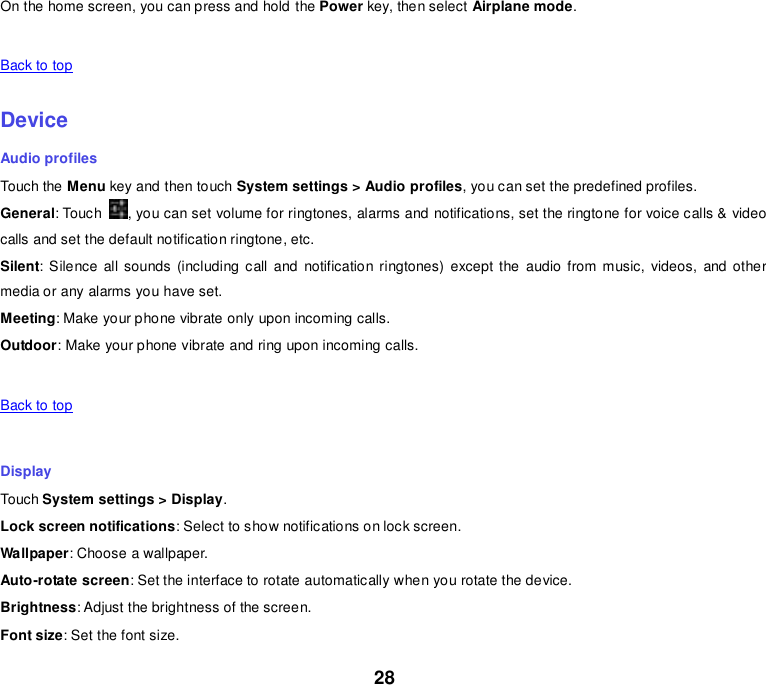 28 On the home screen, you can press and hold the Power key, then select Airplane mode.   Back to top    Device Audio profiles Touch the Menu key and then touch System settings &gt; Audio profiles, you can set the predefined profiles. General: Touch  , you can set volume for ringtones, alarms and notifications, set the ringtone for voice calls &amp; video calls and set the default notification ringtone, etc. Silent: Silence  all sounds (including call  and  notification ringtones) except the  audio  from  music,  videos,  and other media or any alarms you have set. Meeting: Make your phone vibrate only upon incoming calls. Outdoor: Make your phone vibrate and ring upon incoming calls.   Back to top    Display Touch System settings &gt; Display. Lock screen notifications: Select to show notifications on lock screen. Wallpaper: Choose a wallpaper. Auto-rotate screen: Set the interface to rotate automatically when you rotate the device. Brightness: Adjust the brightness of the screen. Font size: Set the font size. 