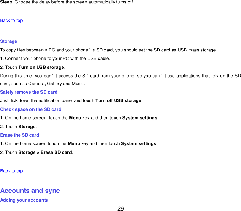  29 Sleep: Choose the delay before the screen automatically turns off.   Back to top    Storage To copy files between a PC and your phone’s SD card, you should set the SD card as USB mass storage. 1. Connect your phone to your PC with the USB cable. 2. Touch Turn on USB storage. During this time, you can’t access the SD card from your phone, so you can’t use applications that rely on the SD card, such as Camera, Gallery and Music. Safely remove the SD card Just flick down the notification panel and touch Turn off USB storage. Check space on the SD card 1. On the home screen, touch the Menu key and then touch System settings. 2. Touch Storage. Erase the SD card 1. On the home screen touch the Menu key and then touch System settings. 2. Touch Storage &gt; Erase SD card.   Back to top    Accounts and sync Adding your accounts 
