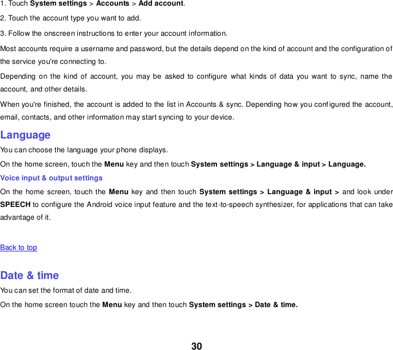 30 1. Touch System settings &gt; Accounts &gt; Add account. 2. Touch the account type you want to add. 3. Follow the onscreen instructions to enter your account information. Most accounts require a username and password, but the details depend on the kind of account and the configuration of the service you&apos;re connecting to. Depending on the kind  of account,  you  may be  asked  to configure  what  kinds of data  you  want  to sync,  name  the account, and other details. When you&apos;re finished, the account is added to the list in Accounts &amp; sync. Depending how you configured the account, email, contacts, and other information may start syncing to your device. Language You can choose the language your phone displays. On the home screen, touch the Menu key and then touch System settings &gt; Language &amp; input &gt; Language. Voice input &amp; output settings On the home screen, touch the Menu key and then touch System settings &gt; Language &amp; input &gt;  and look under SPEECH to configure the Android voice input feature and the text-to-speech synthesizer, for applications that can take advantage of it.   Back to top    Date &amp; time You can set the format of date and time. On the home screen touch the Menu key and then touch System settings &gt; Date &amp; time.   