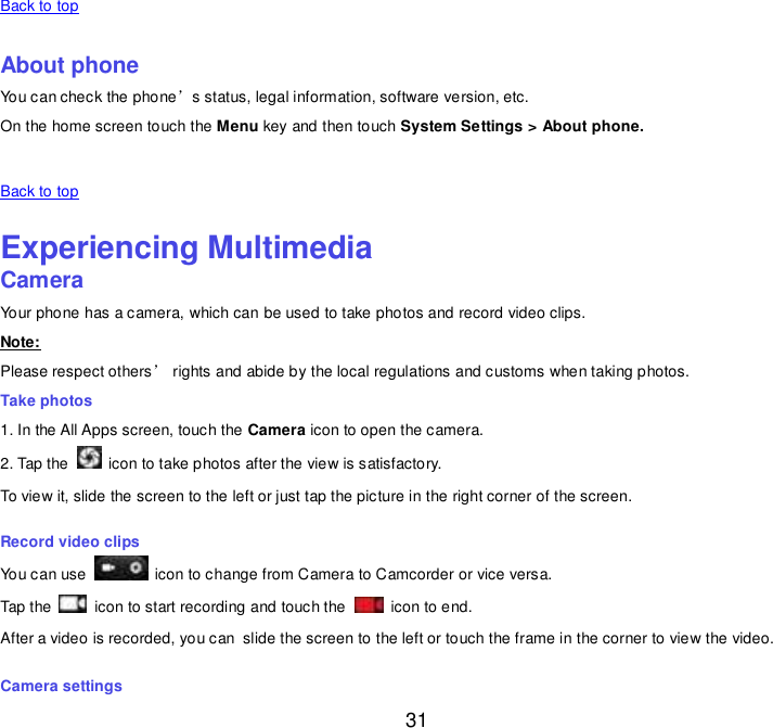  31 Back to top    About phone You can check the phone’s status, legal information, software version, etc. On the home screen touch the Menu key and then touch System Settings &gt; About phone.   Back to top    Experiencing Multimedia Camera Your phone has a camera, which can be used to take photos and record video clips. Note: Please respect others’ rights and abide by the local regulations and customs when taking photos. Take photos 1. In the All Apps screen, touch the Camera icon to open the camera. 2. Tap the    icon to take photos after the view is satisfactory. To view it, slide the screen to the left or just tap the picture in the right corner of the screen. Record video clips You can use    icon to change from Camera to Camcorder or vice versa. Tap the    icon to start recording and touch the    icon to end. After a video is recorded, you can slide the screen to the left or touch the frame in the corner to view the video. Camera settings 