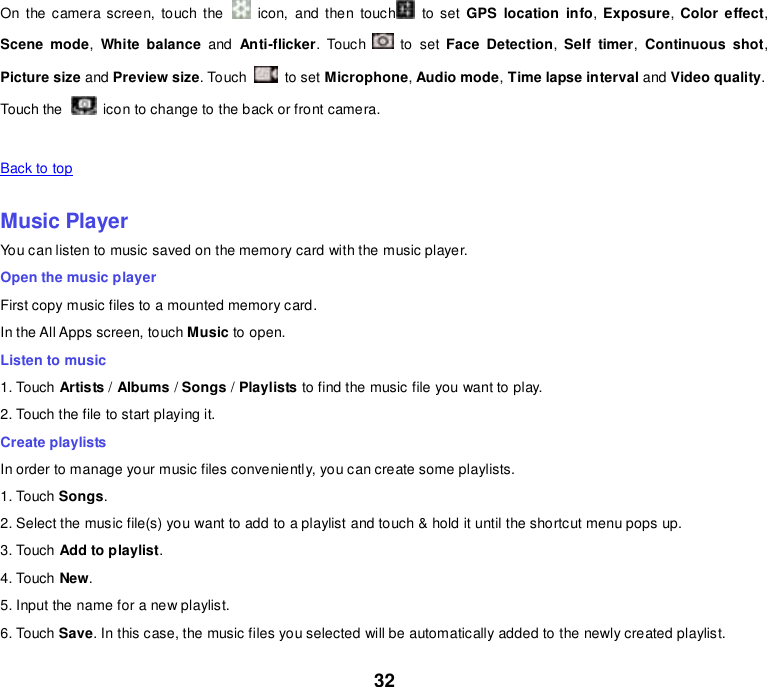 32 On  the  camera screen,  touch  the    icon,  and  then  touch   to  set  GPS  location  info,  Exposure, Color effect, Scene  mode,  White balance  and  Anti-flicker.  Touch    to  set  Face  Detection,  Self  timer, Continuous  shot, Picture size and Preview size. Touch    to set Microphone, Audio mode, Time lapse interval and Video quality. Touch the   icon to change to the back or front camera.   Back to top    Music Player You can listen to music saved on the memory card with the music player. Open the music player First copy music files to a mounted memory card. In the All Apps screen, touch Music to open. Listen to music 1. Touch Artists / Albums / Songs / Playlists to find the music file you want to play. 2. Touch the file to start playing it. Create playlists In order to manage your music files conveniently, you can create some playlists. 1. Touch Songs.   2. Select the music file(s) you want to add to a playlist and touch &amp; hold it until the shortcut menu pops up. 3. Touch Add to playlist. 4. Touch New. 5. Input the name for a new playlist. 6. Touch Save. In this case, the music files you selected will be automatically added to the newly created playlist. 