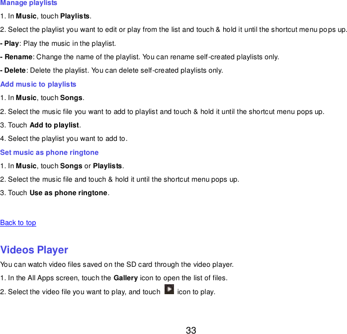  33 Manage playlists 1. In Music, touch Playlists. 2. Select the playlist you want to edit or play from the list and touch &amp; hold it until the shortcut menu pops up. - Play: Play the music in the playlist. - Rename: Change the name of the playlist. You can rename self-created playlists only.     - Delete: Delete the playlist. You can delete self-created playlists only. Add music to playlists 1. In Music, touch Songs. 2. Select the music file you want to add to playlist and touch &amp; hold it until the shortcut menu pops up. 3. Touch Add to playlist. 4. Select the playlist you want to add to. Set music as phone ringtone 1. In Music, touch Songs or Playlists. 2. Select the music file and touch &amp; hold it until the shortcut menu pops up. 3. Touch Use as phone ringtone.   Back to top    Videos Player You can watch video files saved on the SD card through the video player. 1. In the All Apps screen, touch the Gallery icon to open the list of files. 2. Select the video file you want to play, and touch    icon to play.     