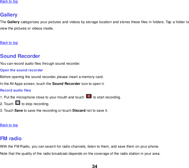 34 Back to top    Gallery The Gallery categorizes your pictures and videos by storage location and stores these files in folders. Tap a folder to view the pictures or videos inside.   Back to top    Sound Recorder You can record audio files through sound recorder. Open the sound recorder Before opening the sound recorder, please insert a memory card. In the All Apps screen, touch the Sound Recorder icon to open it. Record audio files 1. Put the microphone close to your mouth and touch    to start recording. 2. Touch    to stop recording. 3. Touch Save to save the recording or touch Discard not to save it.   Back to top    FM radio With the FM Radio, you can search for radio channels, listen to them, and save them on your phone. Note that the quality of the radio broadcast depends on the coverage of the radio station in your area. 
