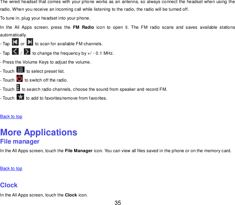  35 The wired headset that comes with your phone works as an antenna, so always connect the headset when using the radio. When you receive an incoming call while listening to the radio, the radio will be turned off. To tune in, plug your headset into your phone. In  the  All  Apps  screen,  press  the  FM  Radio  icon  to  open  it.  The  FM  radio  scans  and  saves  available  stations automatically. - Tap    or    to scan for available FM channels. - Tap    /    to change the frequency by +/–0.1 MHz. - Press the Volume Keys to adjust the volume. - Touch    to select preset list. - Touch    to switch off the radio. - Touch    to search radio channels, choose the sound from speaker and record FM. - Touch    to add to favorites/remove from favorites.   Back to top    More Applications File manager In the All Apps screen, touch the File Manager icon. You can view all files saved in the phone or on the memory card.   Back to top    Clock In the All Apps screen, touch the Clock icon. 