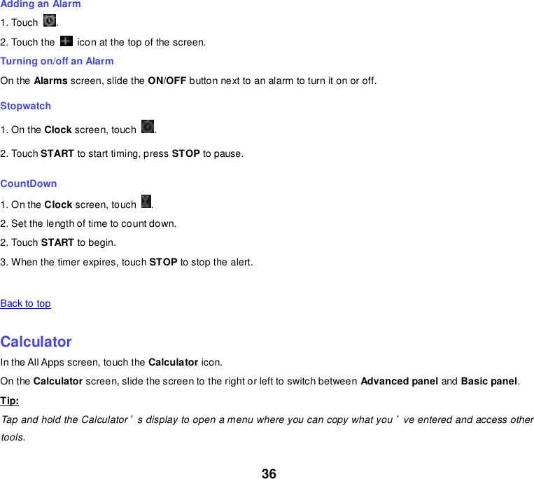 36 Adding an Alarm 1. Touch  . 2. Touch the    icon at the top of the screen. Turning on/off an Alarm On the Alarms screen, slide the ON/OFF button next to an alarm to turn it on or off. Stopwatch 1. On the Clock screen, touch  . 2. Touch START to start timing, press STOP to pause. CountDown 1. On the Clock screen, touch  . 2. Set the length of time to count down. 2. Touch START to begin. 3. When the timer expires, touch STOP to stop the alert.   Back to top    Calculator In the All Apps screen, touch the Calculator icon. On the Calculator screen, slide the screen to the right or left to switch between Advanced panel and Basic panel. Tip: Tap and hold the Calculator’s display to open a menu where you can copy what you’ve entered and access other tools. 