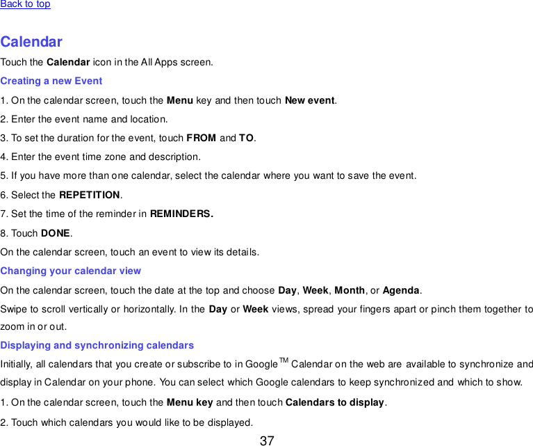  37   Back to top    Calendar Touch the Calendar icon in the All Apps screen. Creating a new Event 1. On the calendar screen, touch the Menu key and then touch New event. 2. Enter the event name and location. 3. To set the duration for the event, touch FROM and TO. 4. Enter the event time zone and description. 5. If you have more than one calendar, select the calendar where you want to save the event. 6. Select the REPETITION. 7. Set the time of the reminder in REMINDERS. 8. Touch DONE.   On the calendar screen, touch an event to view its details. Changing your calendar view On the calendar screen, touch the date at the top and choose Day, Week, Month, or Agenda. Swipe to scroll vertically or horizontally. In the Day or Week views, spread your fingers apart or pinch them together to zoom in or out. Displaying and synchronizing calendars Initially, all calendars that you create or subscribe to in GoogleTM Calendar on the web are available to synchronize and display in Calendar on your phone. You can select which Google calendars to keep synchronized and which to show.   1. On the calendar screen, touch the Menu key and then touch Calendars to display. 2. Touch which calendars you would like to be displayed. 