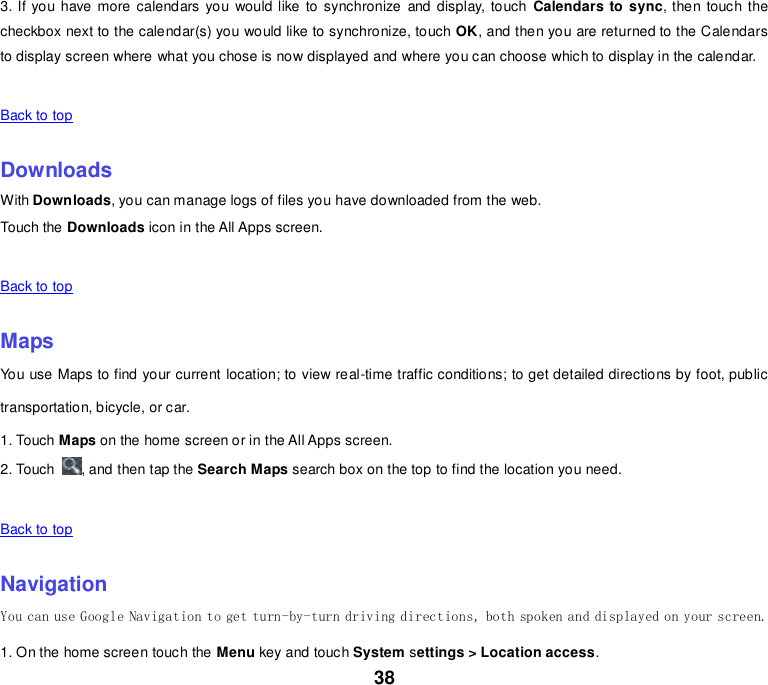 38 3. If you have more calendars you would like to synchronize and display, touch  Calendars to sync, then touch the checkbox next to the calendar(s) you would like to synchronize, touch OK, and then you are returned to the Calendars to display screen where what you chose is now displayed and where you can choose which to display in the calendar.   Back to top    Downloads With Downloads, you can manage logs of files you have downloaded from the web. Touch the Downloads icon in the All Apps screen.   Back to top    Maps You use Maps to find your current location; to view real-time traffic conditions; to get detailed directions by foot, public transportation, bicycle, or car. 1. Touch Maps on the home screen or in the All Apps screen. 2. Touch  , and then tap the Search Maps search box on the top to find the location you need.    Back to top    Navigation You can use Google Navigation to get turn-by-turn driving directions, both spoken and displayed on your screen. 1. On the home screen touch the Menu key and touch System settings &gt; Location access. 