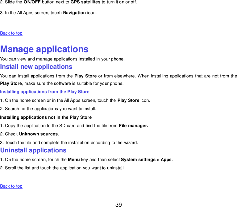  39 2. Slide the ON/OFF button next to GPS satellites to turn it on or off. 3. In the All Apps screen, touch Navigation icon.   Back to top    Manage applications You can view and manage applications installed in your phone. Install new applications You can install applications from the Play Store or from elsewhere. When installing applications that are not from the Play Store, make sure the software is suitable for your phone. Installing applications from the Play Store 1. On the home screen or in the All Apps screen, touch the Play Store icon. 2. Search for the applications you want to install. Installing applications not in the Play Store 1. Copy the application to the SD card and find the file from File manager. 2. Check Unknown sources. 3. Touch the file and complete the installation according to the wizard. Uninstall applications 1. On the home screen, touch the Menu key and then select System settings &gt; Apps. 2. Scroll the list and touch the application you want to uninstall.     Back to top    