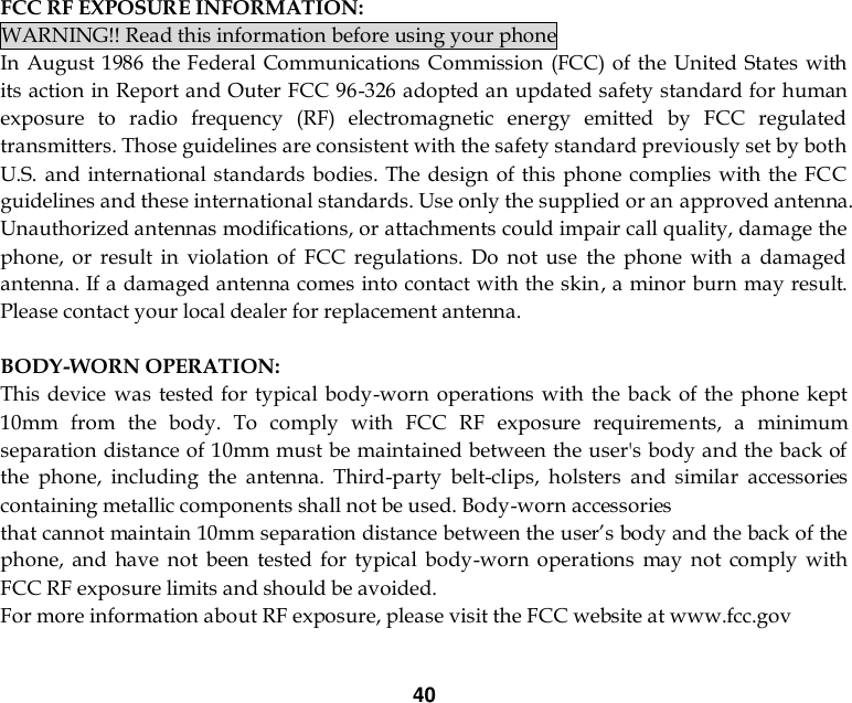 40   FCC RF EXPOSURE INFORMATION: WARNING!! Read this information before using your phone In August 1986  the  Federal Communications Commission (FCC) of the  United  States with its action in Report and Outer FCC 96-326 adopted an updated safety standard for human exposure  to  radio  frequency  (RF)  electromagnetic  energy  emitted  by  FCC  regulated transmitters. Those guidelines are consistent with the safety standard previously set by both U.S.  and international standards bodies. The design of this phone complies with  the FCC guidelines and these international standards. Use only the supplied or an approved antenna. Unauthorized antennas modifications, or attachments could impair call quality, damage the phone,  or  result  in  violation  of  FCC  regulations.  Do  not  use  the  phone  with  a  damaged antenna. If a damaged antenna comes into contact with the skin, a minor burn may result. Please contact your local dealer for replacement antenna.  BODY-WORN OPERATION: This device was tested for  typical body-worn  operations with the back of the phone kept 10mm  from  the  body.  To  comply  with  FCC  RF  exposure  requirements,  a  minimum separation distance of 10mm must be maintained between the user&apos;s body and the back of the  phone,  including  the  antenna.  Third-party  belt-clips,  holsters  and  similar  accessories containing metallic components shall not be used. Body-worn accessories that cannot maintain 10mm separation distance between the user’s body and the back of the phone,  and  have  not  been  tested  for  typical  body-worn  operations  may  not  comply  with FCC RF exposure limits and should be avoided. For more information about RF exposure, please visit the FCC website at www.fcc.gov  