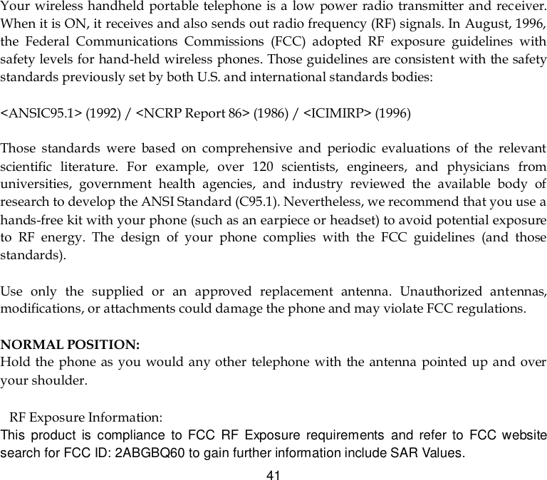  41 Your  wireless handheld portable telephone is  a low power radio transmitter and receiver. When it is ON, it receives and also sends out radio frequency (RF) signals. In August, 1996, the  Federal  Communications  Commissions  (FCC)  adopted  RF  exposure  guidelines  with safety levels for hand-held wireless phones. Those guidelines are consistent with the safety standards previously set by both U.S. and international standards bodies:  &lt;ANSIC95.1&gt; (1992) / &lt;NCRP Report 86&gt; (1986) / &lt;ICIMIRP&gt; (1996)  Those  standards  were  based  on  comprehensive  and  periodic  evaluations  of  the  relevant scientific  literature.  For  example,  over  120  scientists,  engineers,  and  physicians  from universities,  government  health  agencies,  and  industry  reviewed  the  available  body  of research to develop the ANSI Standard (C95.1). Nevertheless, we recommend that you use a hands-free kit with your phone (such as an earpiece or headset) to avoid potential exposure to  RF  energy.  The  design  of  your  phone  complies  with  the  FCC  guidelines  (and  those standards).  Use  only  the  supplied  or  an  approved  replacement  antenna.  Unauthorized  antennas, modifications, or attachments could damage the phone and may violate FCC regulations.    NORMAL POSITION:   Hold the  phone as you would any other telephone with  the  antenna pointed up and over your shoulder.  RF Exposure Information: This  product  is  compliance  to  FCC  RF Exposure  requirements  and  refer  to  FCC website search for FCC ID: 2ABGBQ60 to gain further information include SAR Values.   