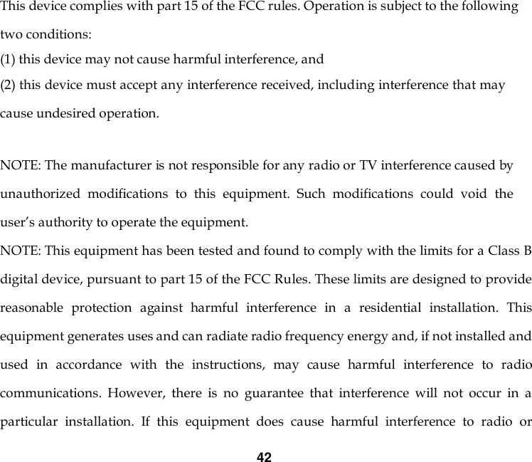 42   This device complies with part 15 of the FCC rules. Operation is subject to the following two conditions: (1) this device may not cause harmful interference, and (2) this device must accept any interference received, including interference that may cause undesired operation.   NOTE: The manufacturer is not responsible for any radio or TV interference caused by unauthorized  modifications  to  this  equipment.  Such  modifications  could  void  the user’s authority to operate the equipment. NOTE: This equipment has been tested and found to comply with the limits for a Class B digital device, pursuant to part 15 of the FCC Rules. These limits are designed to provide reasonable  protection  against  harmful  interference  in  a  residential  installation.  This equipment generates uses and can radiate radio frequency energy and, if not installed and used  in  accordance  with  the  instructions,  may  cause  harmful  interference  to  radio communications.  However,  there  is  no  guarantee  that  interference  will  not  occur  in  a particular  installation.  If  this  equipment  does  cause  harmful  interference  to  radio  or 