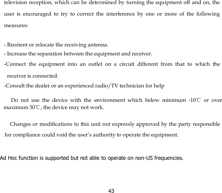  43 television reception, which can be determined by turning the equipment off and on, the user  is  encouraged  to  try  to  correct  the  interference  by  one  or  more  of  the  following measures:   - Reorient or relocate the receiving antenna. - Increase the separation between the equipment and receiver. -Connect  the  equipment  into  an  outlet  on  a  circuit  different  from  that  to  which  the receiver is connected. -Consult the dealer or an experienced radio/TV technician for help       Do  not  use  the  device  with  the  environment  which  below  minimum  -10℃  or  over maximum 50℃, the device may not work.              Changes or modifications to this unit not expressly approved by the party responsible for compliance could void the user’s authority to operate the equipment.  Ad Hoc function is supported but not able to operate on non-US frequencies.       