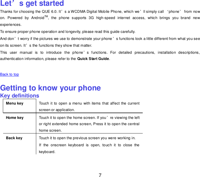  7 Let’s get started Thanks for choosing the QUE 6.0. It’s a WCDMA Digital Mobile Phone, which we’ll simply call ‘phone’ from now on.  Powered  by  AndroidTM,  the  phone  supports  3G  high-speed  internet  access,  which  brings  you  brand  new experiences. To ensure proper phone operation and longevity, please read this guide carefully.   And don’t worry if the pictures we use to demonstrate your phone’s functions look a little different from what you see on its screen. It’s the functions they show that matter. This  user  manual  is  to  introduce  the  phone’s  functions.  For  detailed  precautions,  installation  descriptions, authentication information, please refer to the Quick Start Guide.    Back to top    Getting to know your phone Key definitions Menu key Touch it to  open  a menu  with items that  affect the current screen or application. Home key Touch it to open the home screen. If you’re viewing the left or right extended home screen, Press it to open the central home screen. Back key Touch it to open the previous screen you were working in. If  the  onscreen  keyboard  is  open,  touch  it  to  close  the keyboard. 