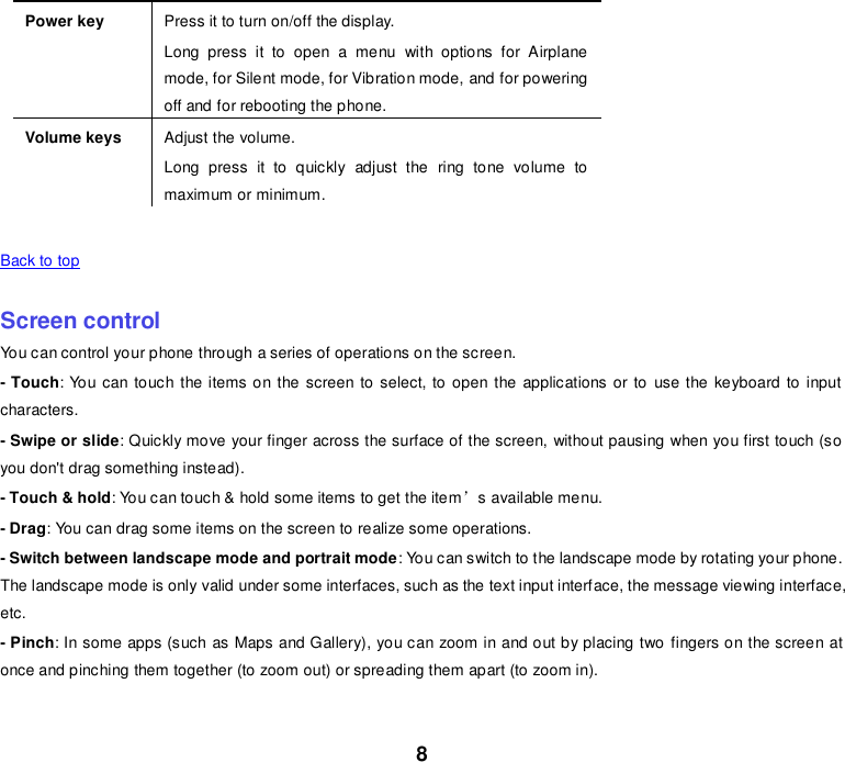 8 Power key Press it to turn on/off the display. Long  press  it  to  open  a  menu  with  options  for  Airplane mode, for Silent mode, for Vibration mode, and for powering off and for rebooting the phone. Volume keys Adjust the volume. Long  press  it  to  quickly  adjust  the  ring  tone  volume  to maximum or minimum.    Back to top    Screen control You can control your phone through a series of operations on the screen. - Touch: You can touch the items on the screen to select, to open the applications or to  use the keyboard to  input characters. - Swipe or slide: Quickly move your finger across the surface of the screen, without pausing when you first touch (so you don&apos;t drag something instead). - Touch &amp; hold: You can touch &amp; hold some items to get the item’s available menu. - Drag: You can drag some items on the screen to realize some operations. - Switch between landscape mode and portrait mode: You can switch to the landscape mode by rotating your phone. The landscape mode is only valid under some interfaces, such as the text input interface, the message viewing interface, etc. - Pinch: In some apps (such as Maps and Gallery), you can zoom in and out by placing two fingers on the screen at once and pinching them together (to zoom out) or spreading them apart (to zoom in).    