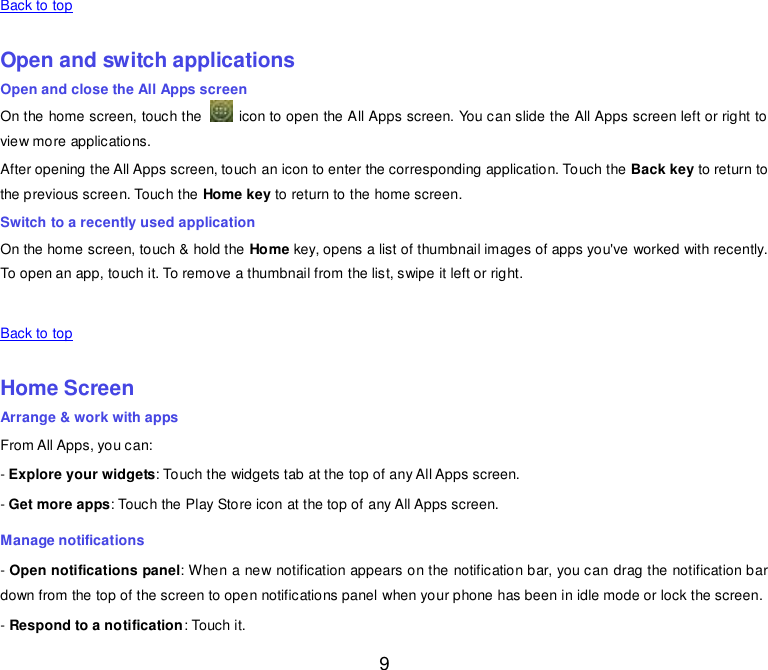  9 Back to top    Open and switch applications Open and close the All Apps screen On the home screen, touch the    icon to open the All Apps screen. You can slide the All Apps screen left or right to view more applications. After opening the All Apps screen, touch an icon to enter the corresponding application. Touch the Back key to return to the previous screen. Touch the Home key to return to the home screen. Switch to a recently used application On the home screen, touch &amp; hold the Home key, opens a list of thumbnail images of apps you&apos;ve worked with recently. To open an app, touch it. To remove a thumbnail from the list, swipe it left or right.    Back to top    Home Screen Arrange &amp; work with apps From All Apps, you can: - Explore your widgets: Touch the widgets tab at the top of any All Apps screen. - Get more apps: Touch the Play Store icon at the top of any All Apps screen. Manage notifications - Open notifications panel: When a new notification appears on the notification bar, you can drag the notification bar down from the top of the screen to open notifications panel when your phone has been in idle mode or lock the screen.  - Respond to a notification: Touch it. 