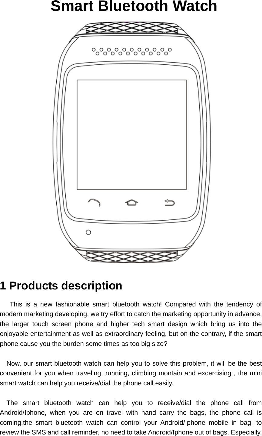   Smart Bluetooth Watch  1 Products description This is a new fashionable smart bluetooth watch! Compared with the tendency of modern marketing developing, we try effort to catch the marketing opportunity in advance, the larger touch screen phone and higher tech smart design which bring us into the enjoyable entertainment as well as extraordinary feeling, but on the contrary, if the smart phone cause you the burden some times as too big size?  Now, our smart bluetooth watch can help you to solve this problem, it will be the best convenient for you when traveling, running, climbing montain and excercising , the mini smart watch can help you receive/dial the phone call easily.  The smart bluetooth watch can help you to receive/dial the phone call from Android/Iphone, when you are on travel with hand carry the bags, the phone call is coming,the smart bluetooth watch can control your Android/Iphone mobile in bag, to review the SMS and call reminder, no need to take Android/Iphone out of bags. Especially, 