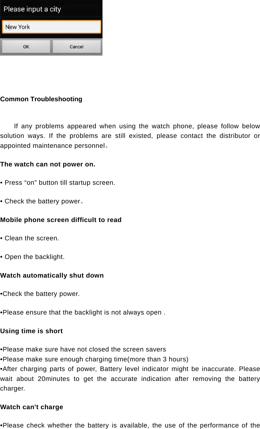    Common Troubleshooting If any problems appeared when using the watch phone, please follow below solution ways. If the problems are still existed, please contact the distributor or appointed maintenance personnel。 The watch can not power on. • Press “on” button till startup screen. • Check the battery power。 Mobile phone screen difficult to read • Clean the screen. • Open the backlight. Watch automatically shut down •Check the battery power. •Please ensure that the backlight is not always open . Using time is short •Please make sure have not closed the screen savers •Please make sure enough charging time(more than 3 hours) •After charging parts of power, Battery level indicator might be inaccurate. Please wait about 20minutes to get the accurate indication after removing the battery charger. Watch can&apos;t charge •Please check whether the battery is available, the use of the performance of the 