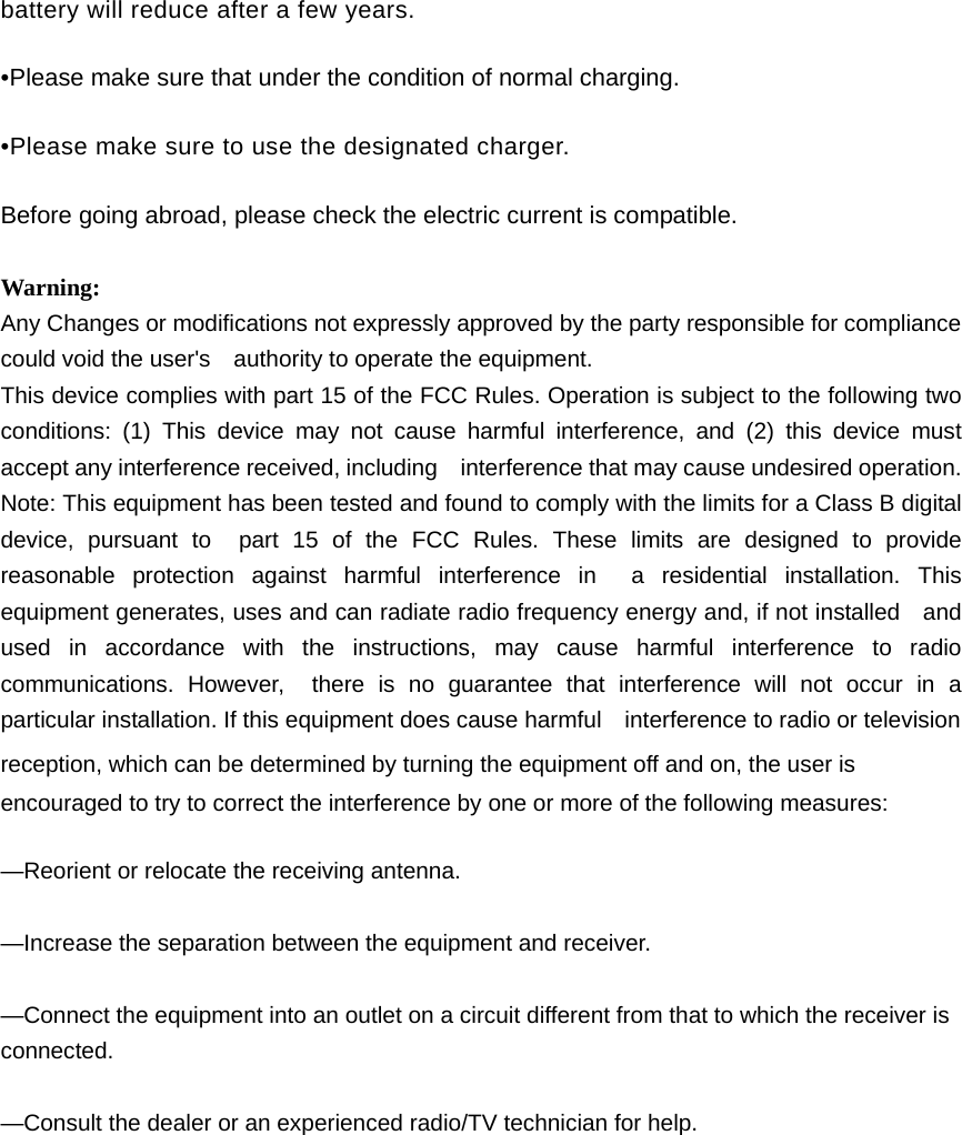 battery will reduce after a few years. •Please make sure that under the condition of normal charging. •Please make sure to use the designated charger. Before going abroad, please check the electric current is compatible.  Warning: Any Changes or modifications not expressly approved by the party responsible for compliance could void the user&apos;s    authority to operate the equipment. This device complies with part 15 of the FCC Rules. Operation is subject to the following two conditions: (1) This device may not cause harmful interference, and (2) this device must accept any interference received, including    interference that may cause undesired operation. Note: This equipment has been tested and found to comply with the limits for a Class B digital device, pursuant to  part 15 of the FCC Rules. These limits are designed to provide reasonable protection against harmful interference in  a residential installation. This equipment generates, uses and can radiate radio frequency energy and, if not installed    and used in accordance with the instructions, may cause harmful interference to radio communications. However,  there is no guarantee that interference will not occur in a particular installation. If this equipment does cause harmful    interference to radio or television reception, which can be determined by turning the equipment off and on, the user is   encouraged to try to correct the interference by one or more of the following measures:      —Reorient or relocate the receiving antenna.      —Increase the separation between the equipment and receiver.      —Connect the equipment into an outlet on a circuit different from that to which the receiver is connected.    —Consult the dealer or an experienced radio/TV technician for help.     
