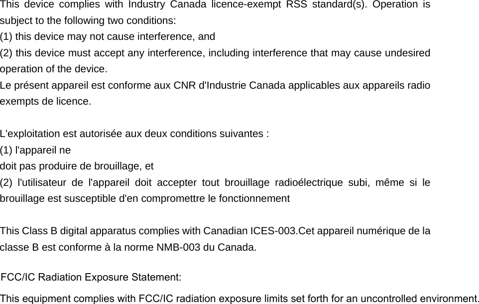  This device complies with Industry Canada licence-exempt RSS standard(s). Operation is subject to the following two conditions: (1) this device may not cause interference, and (2) this device must accept any interference, including interference that may cause undesired operation of the device. Le présent appareil est conforme aux CNR d&apos;Industrie Canada applicables aux appareils radio exempts de licence.    L&apos;exploitation est autorisée aux deux conditions suivantes :   (1) l&apos;appareil ne doit pas produire de brouillage, et   (2) l&apos;utilisateur de l&apos;appareil doit accepter tout brouillage radioélectrique subi, même si le brouillage est susceptible d&apos;en compromettre le fonctionnement  This Class B digital apparatus complies with Canadian ICES-003.Cet appareil numérique de la classe B est conforme à la norme NMB-003 du Canada. FCC/IC Radiation Exposure Statement:  This equipment complies with FCC/IC     radiation exposure limits set forth for an uncontrolled environment.