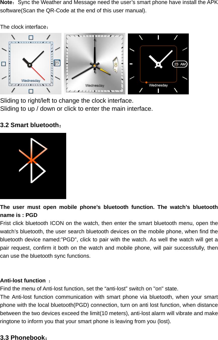 Note：Sync the Weather and Message need the user’s smart phone have install the APK software(Scan the QR-Code at the end of this user manual).  The clock interface：      Sliding to right/left to change the clock interface. Sliding to up / down or click to enter the main interface.  3.2 Smart bluetooth：  The user must open mobile phone’s bluetooth function. The watch’s bluetooth name is : PGD Frist click bluetooth ICON on the watch, then enter the smart bluetooth menu, open the watch’s bluetooth, the user search bluetooth devices on the mobile phone, when find the bluetooth device named:”PGD”, click to pair with the watch. As well the watch will get a pair request, confirm it both on the watch and mobile phone, will pair successfully, then can use the bluetooth sync functions.   Anti-lost function  ： Find the menu of Anti-lost function, set the “anti-lost” switch on &quot;on&quot; state. The Anti-lost function communication with smart phone via bluetooth, when your smart phone with the local bluetooth(PGD) connection, turn on anti lost function, when distance between the two devices exceed the limit(10 meters), anti-lost alarm will vibrate and make ringtone to inform you that your smart phone is leaving from you (lost).  3.3 Phonebook： 