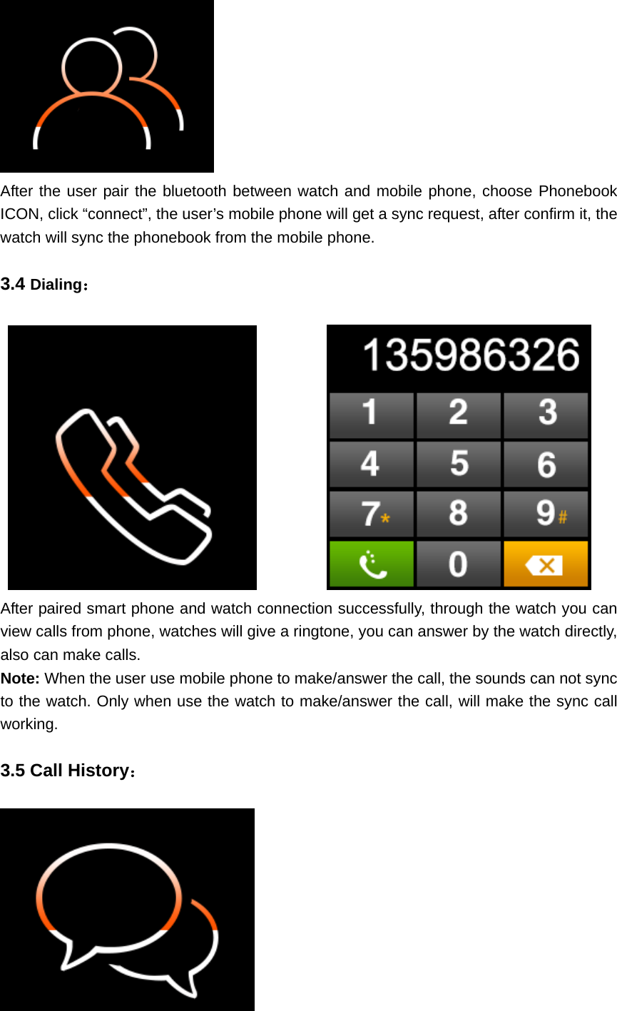  After the user pair the bluetooth between watch and mobile phone, choose Phonebook ICON, click “connect”, the user’s mobile phone will get a sync request, after confirm it, the watch will sync the phonebook from the mobile phone.  3.4 Dialing：              After paired smart phone and watch connection successfully, through the watch you can view calls from phone, watches will give a ringtone, you can answer by the watch directly, also can make calls. Note: When the user use mobile phone to make/answer the call, the sounds can not sync to the watch. Only when use the watch to make/answer the call, will make the sync call working.  3.5 Call History：   