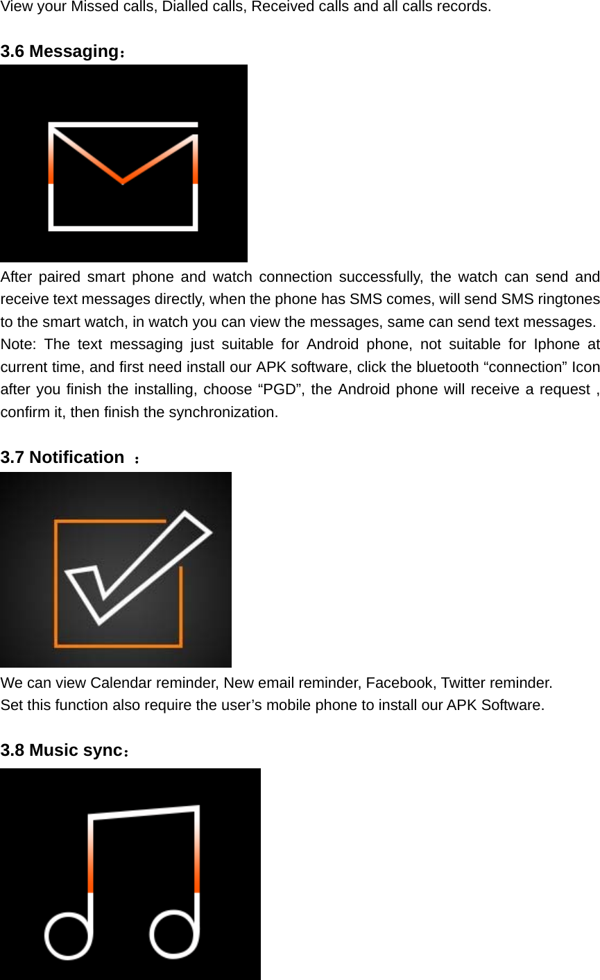 View your Missed calls, Dialled calls, Received calls and all calls records.  3.6 Messaging：  After paired smart phone and watch connection successfully, the watch can send and receive text messages directly, when the phone has SMS comes, will send SMS ringtones to the smart watch, in watch you can view the messages, same can send text messages. Note: The text messaging just suitable for Android phone, not suitable for Iphone at current time, and first need install our APK software, click the bluetooth “connection” Icon after you finish the installing, choose “PGD”, the Android phone will receive a request , confirm it, then finish the synchronization.  3.7 Notification  ：  We can view Calendar reminder, New email reminder, Facebook, Twitter reminder. Set this function also require the user’s mobile phone to install our APK Software.  3.8 Music sync：  