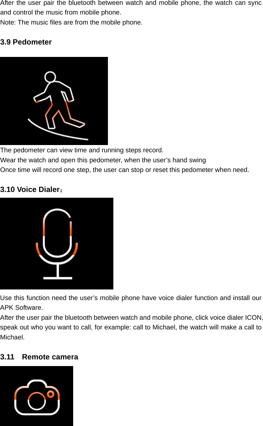 After the user pair the bluetooth between watch and mobile phone, the watch can sync and control the music from mobile phone. Note: The music files are from the mobile phone.  3.9 Pedometer   The pedometer can view time and running steps record. Wear the watch and open this pedometer, when the user’s hand swing Once time will record one step, the user can stop or reset this pedometer when need.  3.10 Voice Dialer：  Use this function need the user’s mobile phone have voice dialer function and install our APK Software. After the user pair the bluetooth between watch and mobile phone, click voice dialer ICON, speak out who you want to call, for example: call to Michael, the watch will make a call to Michael.  3.11  Remote camera 