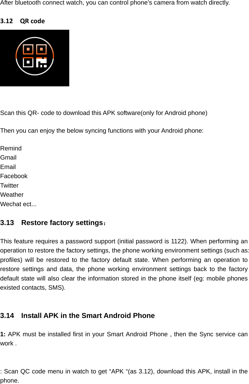 After bluetooth connect watch, you can control phone’s camera from watch directly.  3.12QRcodeScan this QR- code to download this APK software(only for Android phone) Then you can enjoy the below syncing functions with your Android phone: Remind Gmail Email Facebook Twitter Weather Wechat ect...  3.13  Restore factory settings：  This feature requires a password support (initial password is 1122). When performing an operation to restore the factory settings, the phone working environment settings (such as: profiles) will be restored to the factory default state. When performing an operation to restore settings and data, the phone working environment settings back to the factory default state will also clear the information stored in the phone itself (eg: mobile phones existed contacts, SMS).   3.14    Install APK in the Smart Android Phone    1: APK must be installed first in your Smart Android Phone , then the Sync service can work .   : Scan QC code menu in watch to get “APK “(as 3.12), download this APK, install in the phone. 