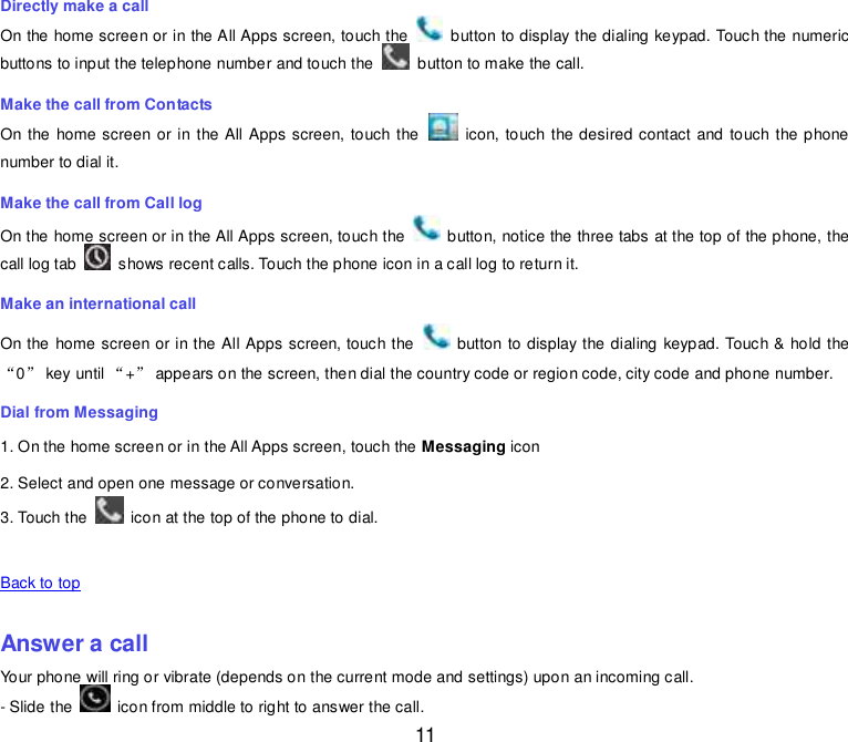  11 Directly make a call On the home screen or in the All Apps screen, touch the    button to display the dialing keypad. Touch the numeric buttons to input the telephone number and touch the    button to make the call. Make the call from Contacts On the  home screen or in the All Apps screen, touch the    icon, touch the desired contact and touch the phone number to dial it. Make the call from Call log On the home screen or in the All Apps screen, touch the    button, notice the three tabs at the top of the phone, the call log tab    shows recent calls. Touch the phone icon in a call log to return it. Make an international call On the home screen or in the All Apps screen, touch the    button to display the dialing  keypad. Touch &amp; hold the “0” key until “+” appears on the screen, then dial the country code or region code, city code and phone number. Dial from Messaging 1. On the home screen or in the All Apps screen, touch the Messaging icon 2. Select and open one message or conversation. 3. Touch the    icon at the top of the phone to dial.    Back to top    Answer a call Your phone will ring or vibrate (depends on the current mode and settings) upon an incoming call.  - Slide the    icon from middle to right to answer the call. 