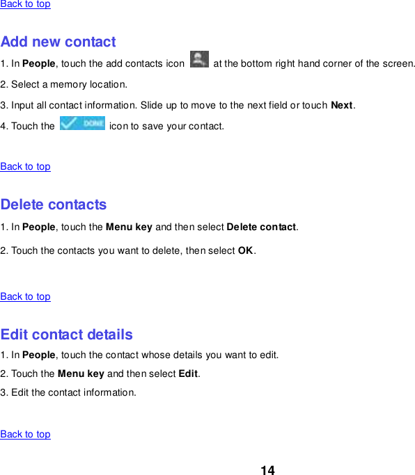 14 Back to top    Add new contact 1. In People, touch the add contacts icon    at the bottom right hand corner of the screen. 2. Select a memory location. 3. Input all contact information. Slide up to move to the next field or touch Next. 4. Touch the    icon to save your contact.    Back to top    Delete contacts 1. In People, touch the Menu key and then select Delete contact. 2. Touch the contacts you want to delete, then select OK.    Back to top    Edit contact details 1. In People, touch the contact whose details you want to edit. 2. Touch the Menu key and then select Edit. 3. Edit the contact information.    Back to top 