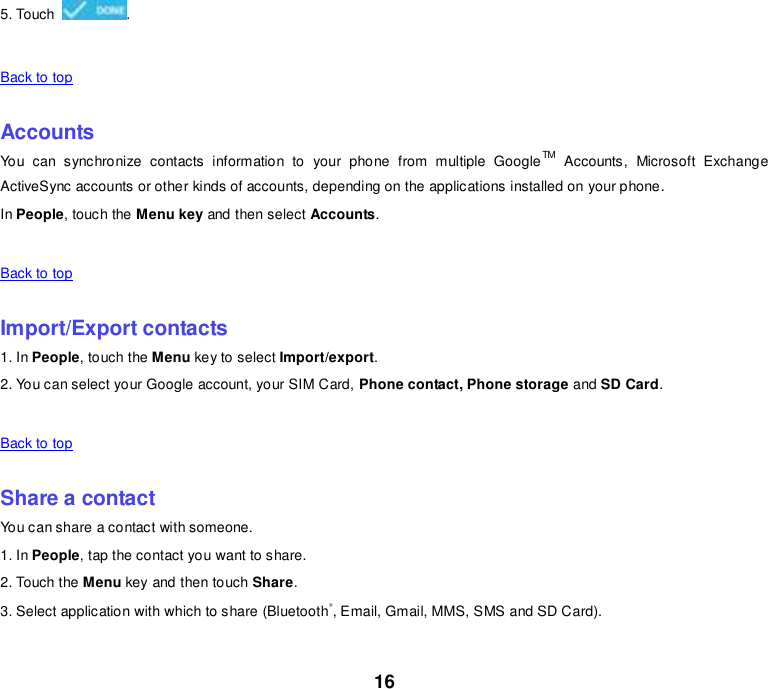 16 5. Touch  .    Back to top    Accounts You  can  synchronize  contacts  information  to  your  phone  from  multiple  GoogleTM  Accounts,  Microsoft  Exchange ActiveSync accounts or other kinds of accounts, depending on the applications installed on your phone. In People, touch the Menu key and then select Accounts.    Back to top    Import/Export contacts 1. In People, touch the Menu key to select Import/export. 2. You can select your Google account, your SIM Card, Phone contact, Phone storage and SD Card.    Back to top    Share a contact You can share a contact with someone. 1. In People, tap the contact you want to share. 2. Touch the Menu key and then touch Share. 3. Select application with which to share (Bluetooth®, Email, Gmail, MMS, SMS and SD Card).    