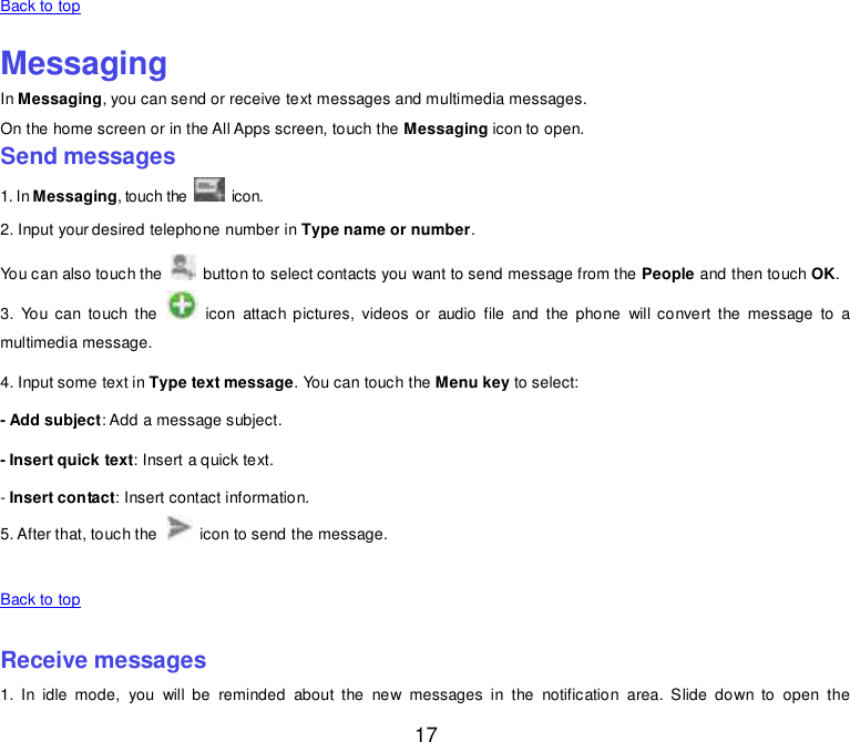  17 Back to top    Messaging In Messaging, you can send or receive text messages and multimedia messages. On the home screen or in the All Apps screen, touch the Messaging icon to open. Send messages 1. In Messaging, touch the   icon. 2. Input your desired telephone number in Type name or number. You can also touch the    button to select contacts you want to send message from the People and then touch OK. 3.  You  can  touch  the    icon  attach pictures,  videos  or  audio file and  the  phone  will convert the message  to  a multimedia message. 4. Input some text in Type text message. You can touch the Menu key to select: - Add subject: Add a message subject. - Insert quick text: Insert a quick text. - Insert contact: Insert contact information. 5. After that, touch the    icon to send the message.    Back to top    Receive messages 1.  In  idle  mode,  you  will  be  reminded  about  the  new  messages  in  the  notification  area.  Slide  down  to  open  the 