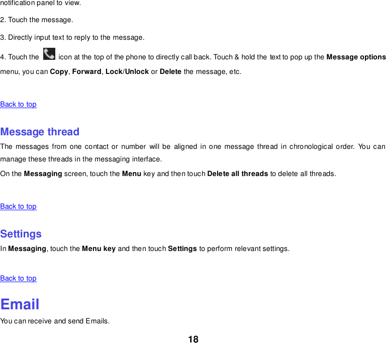 18 notification panel to view. 2. Touch the message. 3. Directly input text to reply to the message. 4. Touch the    icon at the top of the phone to directly call back. Touch &amp; hold the text to pop up the Message options menu, you can Copy, Forward, Lock/Unlock or Delete the message, etc.      Back to top    Message thread The messages from one  contact or  number  will be  aligned  in one  message  thread in chronological order.  You can manage these threads in the messaging interface. On the Messaging screen, touch the Menu key and then touch Delete all threads to delete all threads.      Back to top    Settings In Messaging, touch the Menu key and then touch Settings to perform relevant settings.      Back to top    Email You can receive and send Emails. 